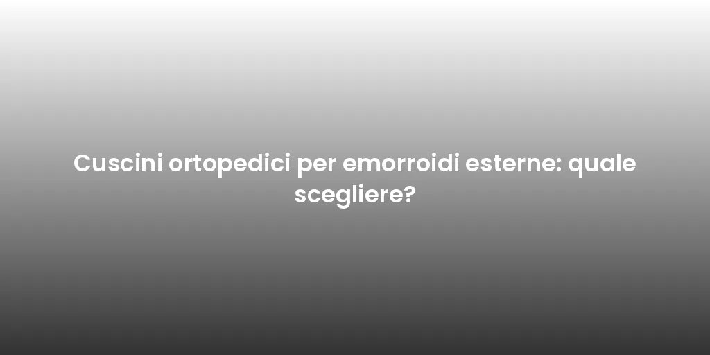 Cuscini ortopedici per emorroidi esterne: quale scegliere?