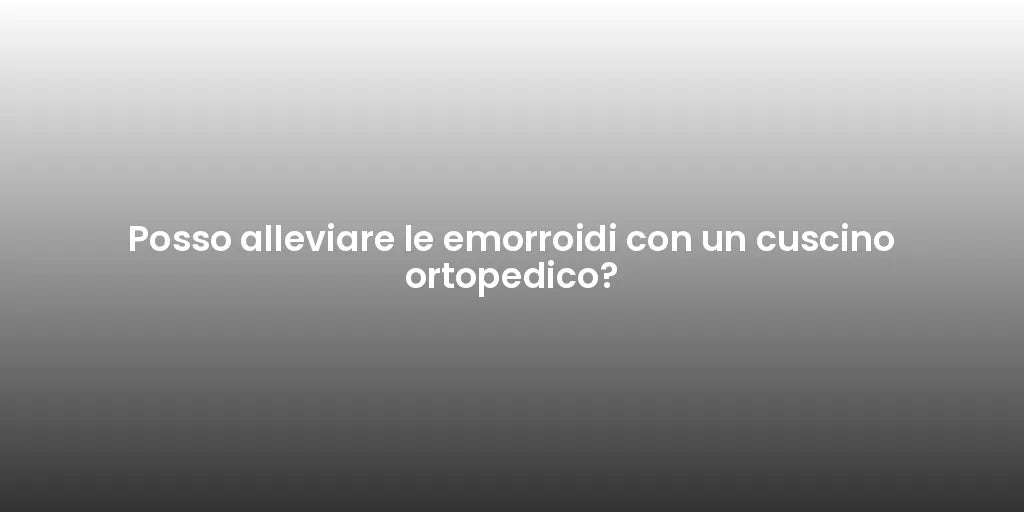 Posso alleviare le emorroidi con un cuscino ortopedico?