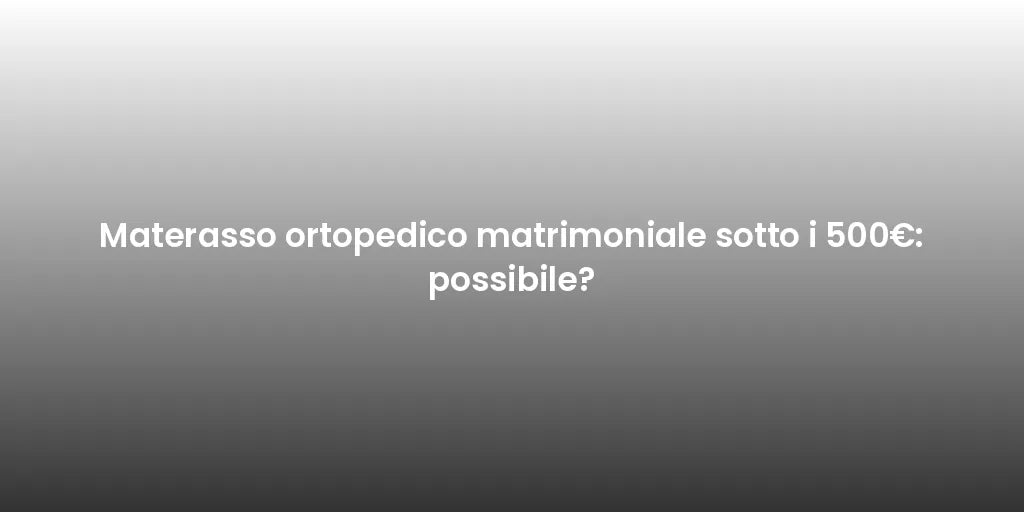 Materasso ortopedico matrimoniale sotto i 500€: possibile?