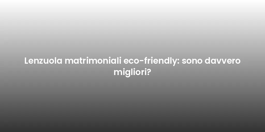 Lenzuola matrimoniali eco-friendly: sono davvero migliori?