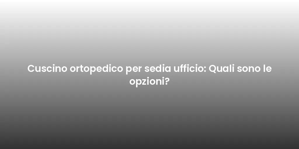 Cuscino ortopedico per sedia ufficio: Quali sono le opzioni?