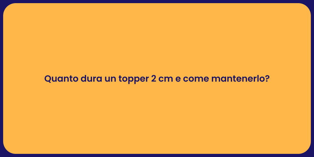 Quanto dura un topper 2 cm e come mantenerlo?