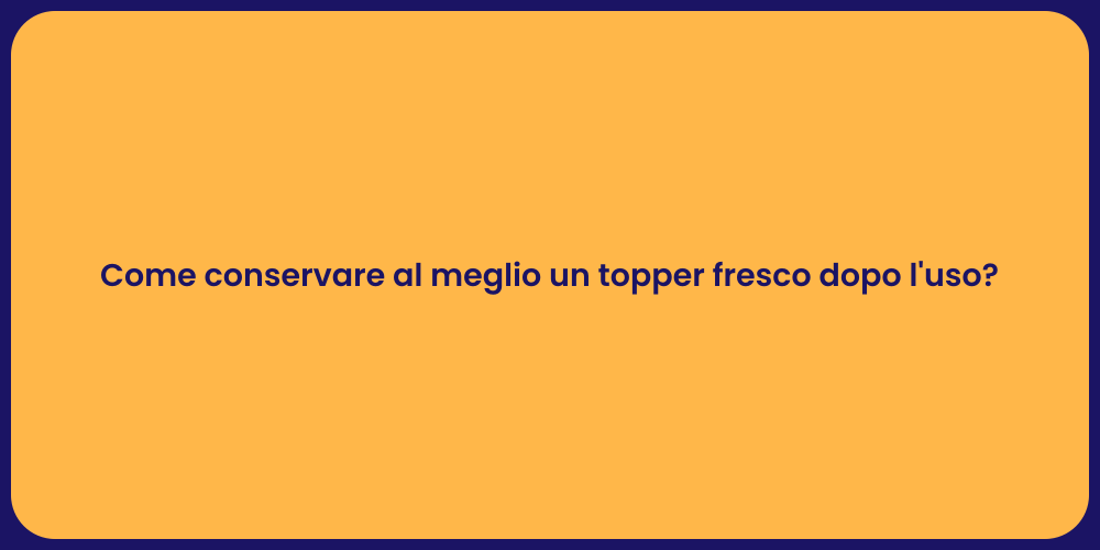 Come conservare al meglio un topper fresco dopo l'uso?