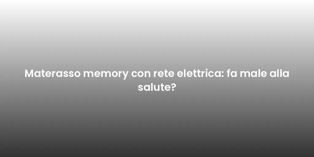 Materasso memory con rete elettrica: fa male alla salute?