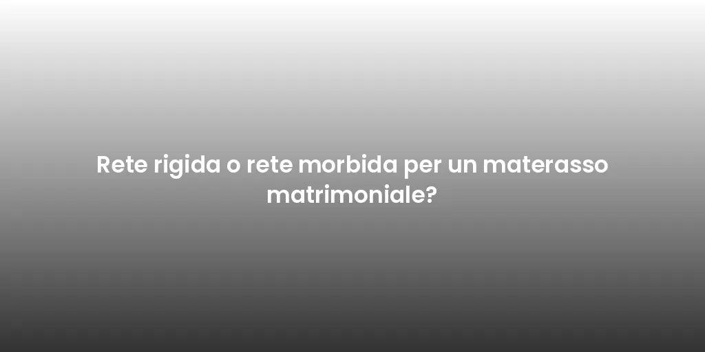 Rete rigida o rete morbida per un materasso matrimoniale?