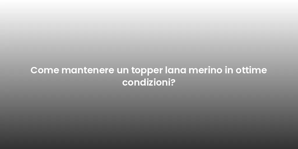 Come mantenere un topper lana merino in ottime condizioni?
