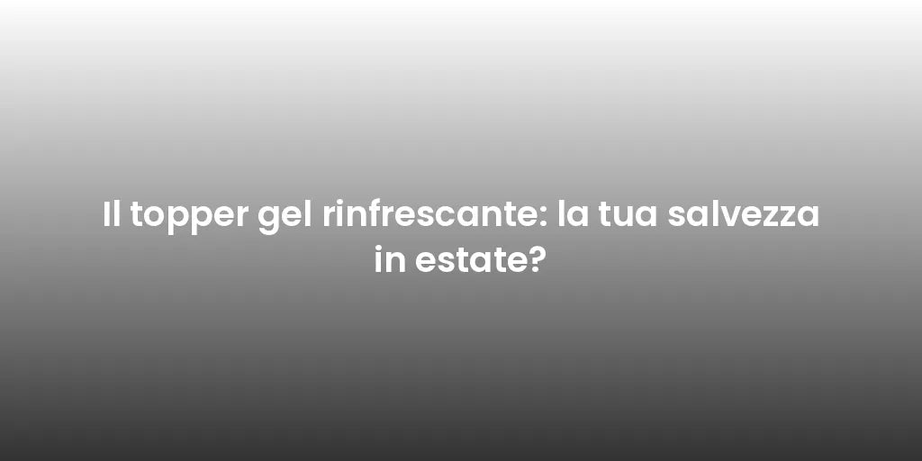 Il topper gel rinfrescante: la tua salvezza in estate?