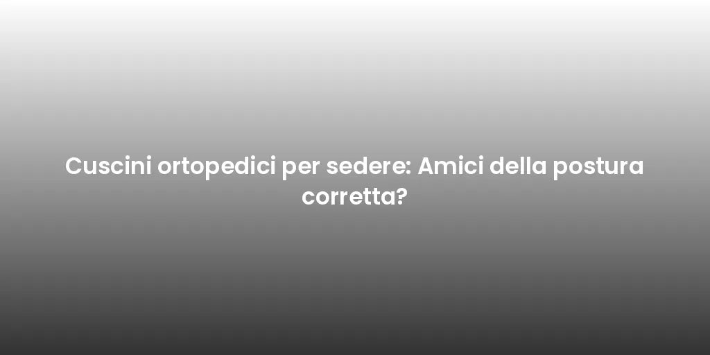 Cuscini ortopedici per sedere: Amici della postura corretta?