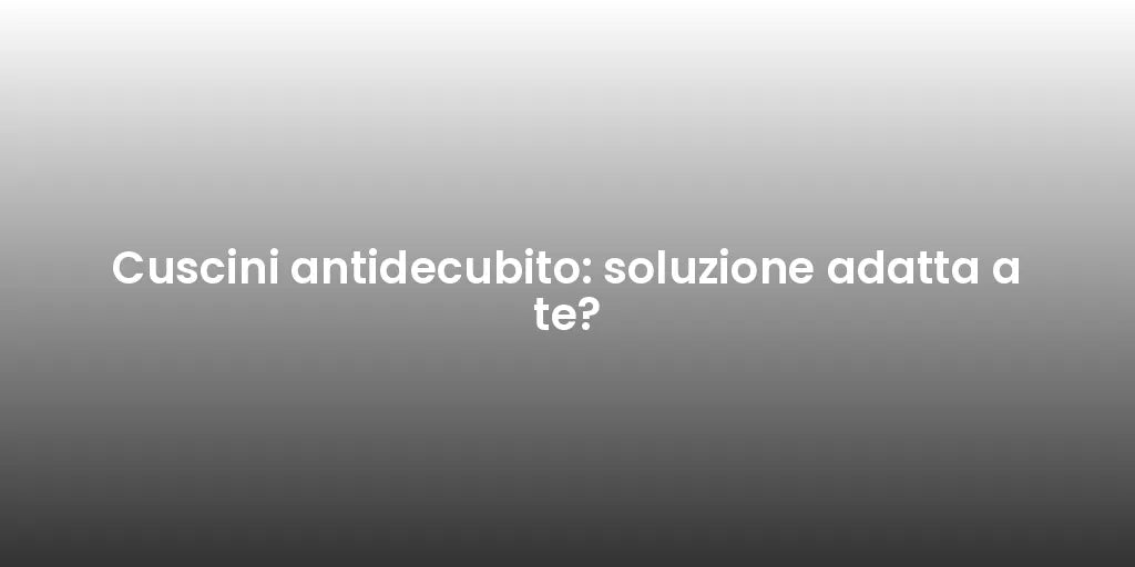 Cuscini antidecubito: soluzione adatta a te?