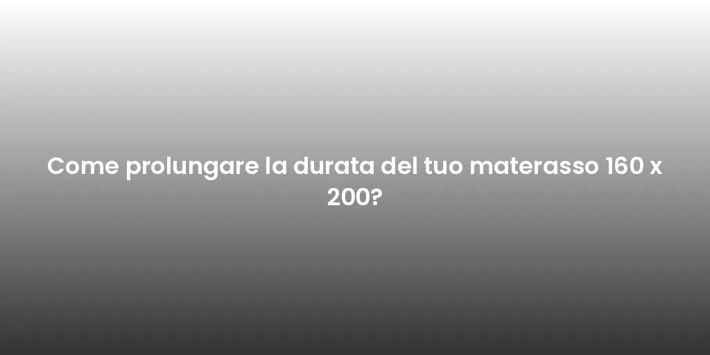 Come prolungare la durata del tuo materasso 160 x 200?