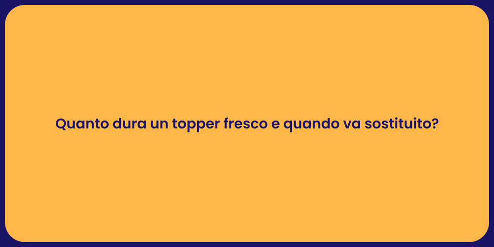 Quanto dura un topper fresco e quando va sostituito?