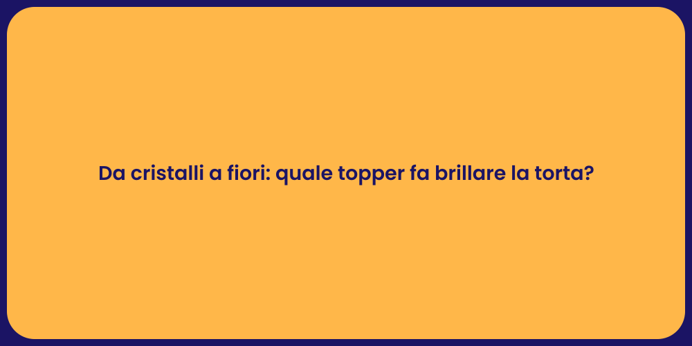 Da cristalli a fiori: quale topper fa brillare la torta?