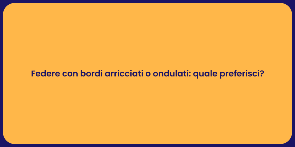 Federe con bordi arricciati o ondulati: quale preferisci?