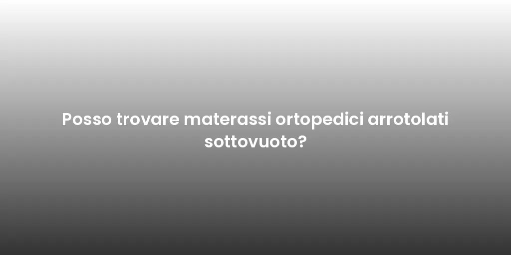 Posso trovare materassi ortopedici arrotolati sottovuoto?