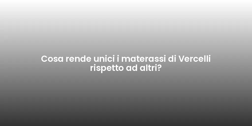 Cosa rende unici i materassi di Vercelli rispetto ad altri?