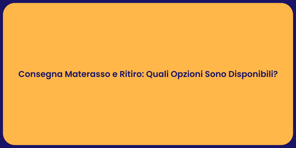 Consegna Materasso e Ritiro: Quali Opzioni Sono Disponibili?