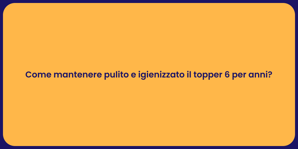 Come mantenere pulito e igienizzato il topper 6 per anni?