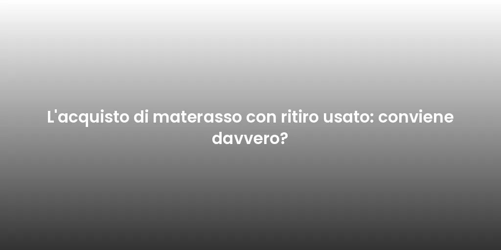 L'acquisto di materasso con ritiro usato: conviene davvero?