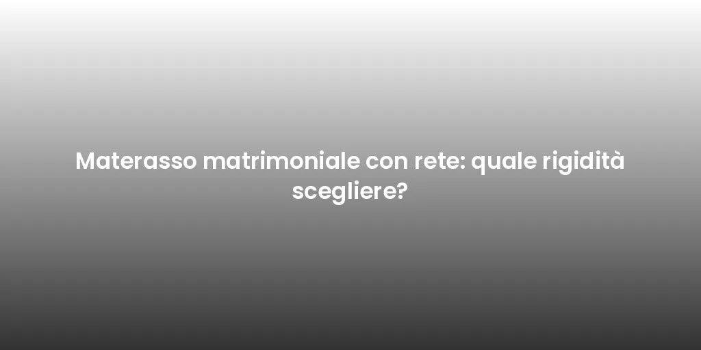 Materasso matrimoniale con rete: quale rigidità scegliere?