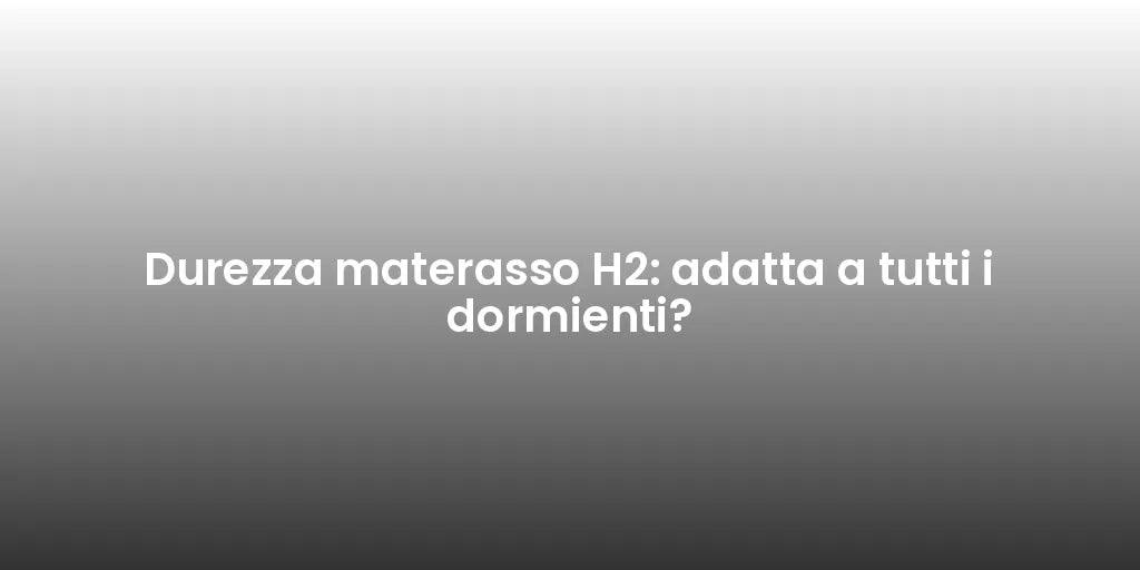 Durezza materasso H2: adatta a tutti i dormienti?