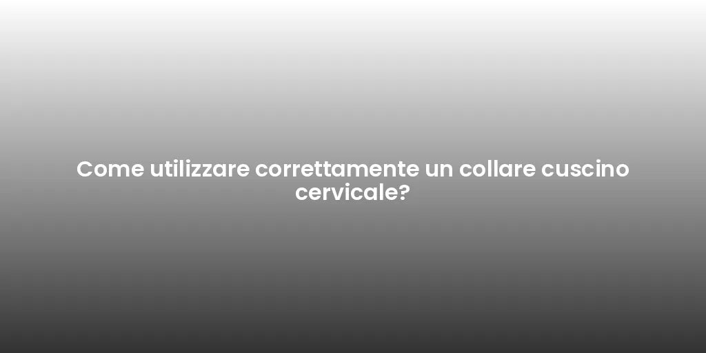 Come utilizzare correttamente un collare cuscino cervicale?