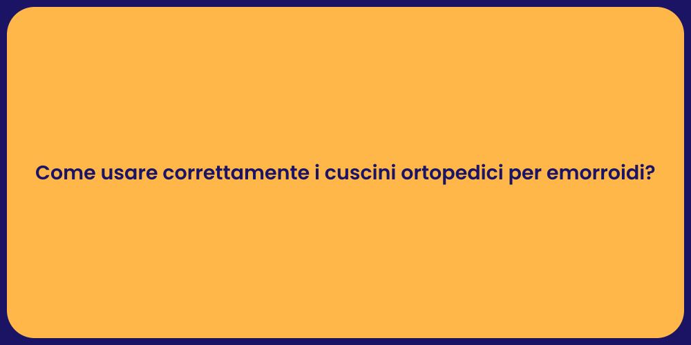 Come usare correttamente i cuscini ortopedici per emorroidi?