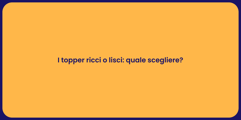 I topper ricci o lisci: quale scegliere?