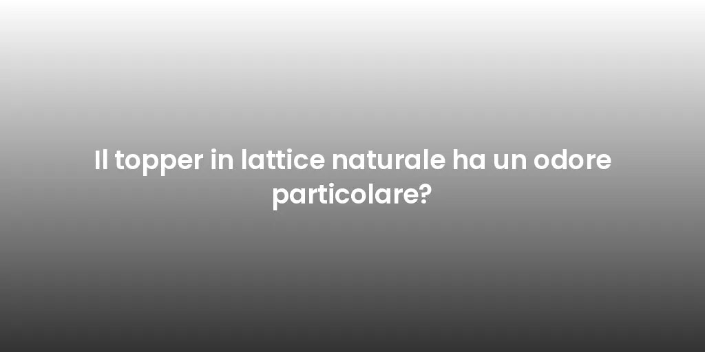 Il topper in lattice naturale ha un odore particolare?