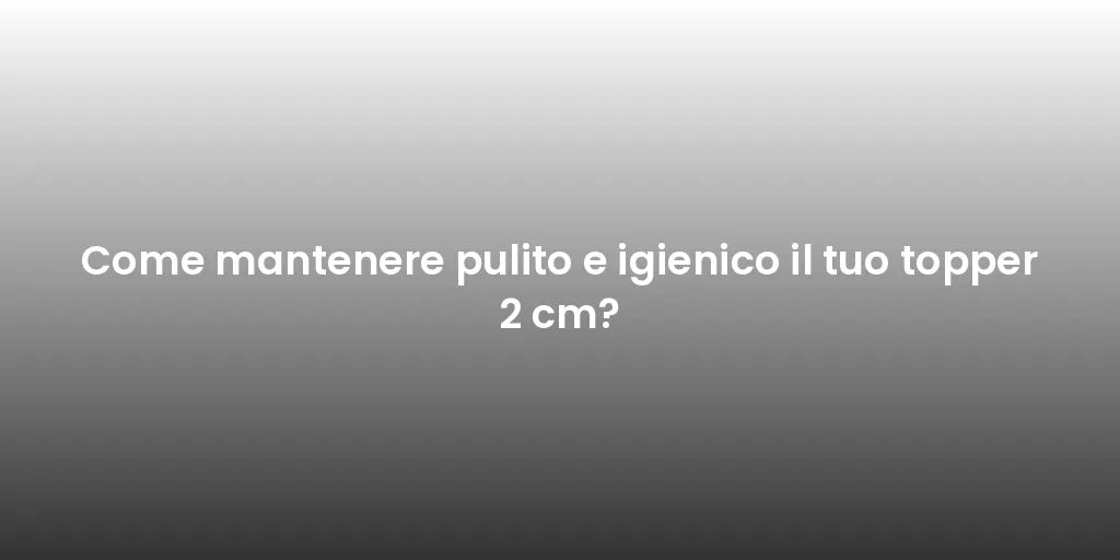 Come mantenere pulito e igienico il tuo topper 2 cm?