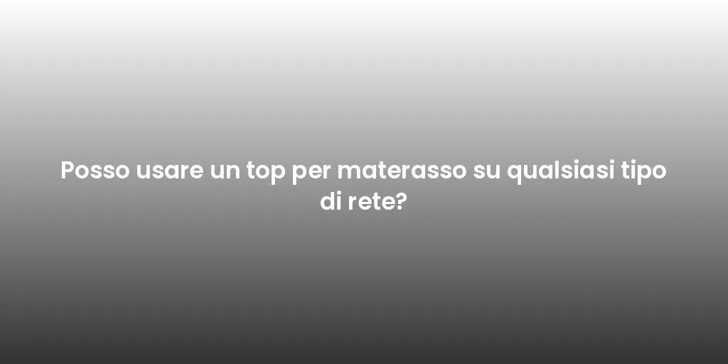 Posso usare un top per materasso su qualsiasi tipo di rete?