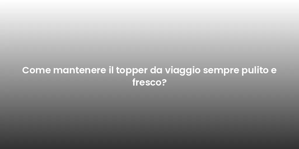 Come mantenere il topper da viaggio sempre pulito e fresco?