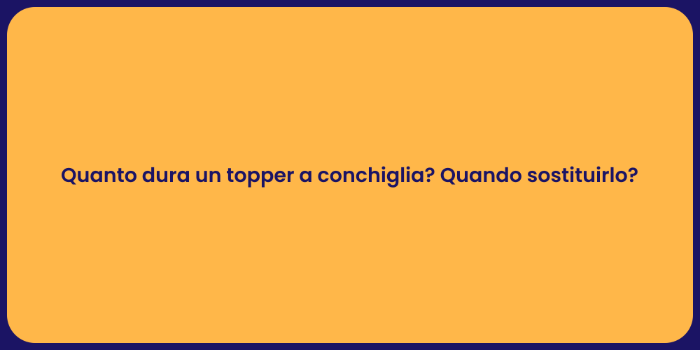 Quanto dura un topper a conchiglia? Quando sostituirlo?