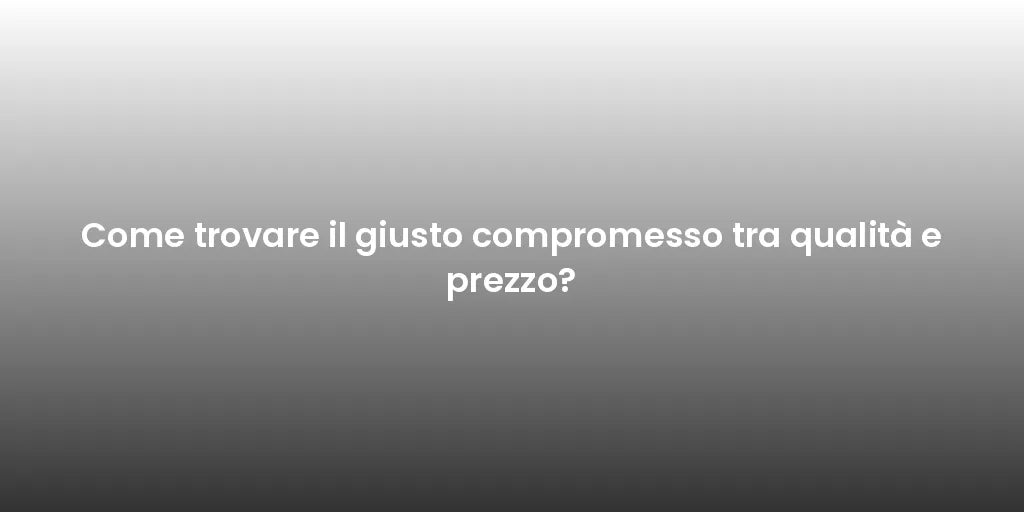 Come trovare il giusto compromesso tra qualità e prezzo?