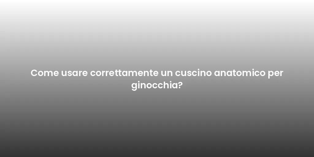 Come usare correttamente un cuscino anatomico per ginocchia?