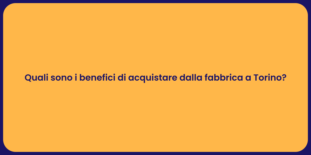 Quali sono i benefici di acquistare dalla fabbrica a Torino?