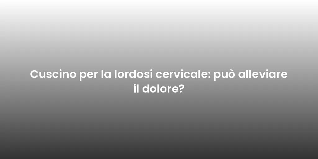 Cuscino per la lordosi cervicale: può alleviare il dolore?
