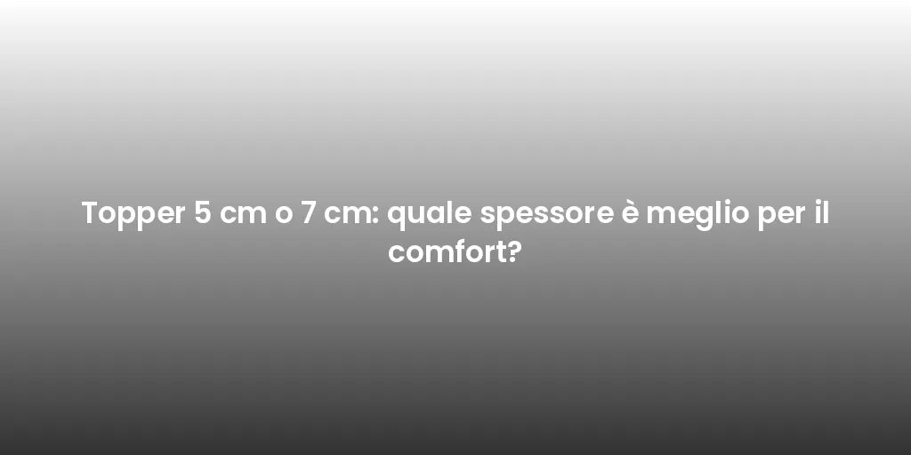 Topper 5 cm o 7 cm: quale spessore è meglio per il comfort?