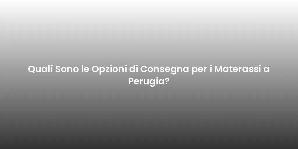 Quali Sono le Opzioni di Consegna per i Materassi a Perugia?